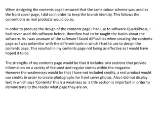 When designing the contents page I ensured that the same colour scheme was used as
the front cover page, I did so in order to keep the brands identity. This follows the
conventions as real products would do so.

In order to produce the design of the contents page I had use to software QuarkXPress, I
had never used this software before, therefore had to be taught the basics about the
software. As I was unaware of the software I faced difficulties when creating the contents
page as I was unfamiliar with the different tools in which I had to use to design the
contents page. This resulted in my contents page not being as effective as I would have
hoped it to be.

The strengths of my contents page would be that it includes two sections that provide
information on a variety of featured and regular stories within the magazine.
However the weaknesses would be that I have not included credits, a real product would
use credits in order to create photographs for front cover photos. Also I did not display
text in which says ‘Contents’ this is a weakness as a title section is important in order to
demonstrate to the reader what page they are on.
 