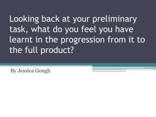 Looking back at your preliminary
task, what do you feel you have
learnt in the progression from it to
the full product?
By Jessica Gough
 