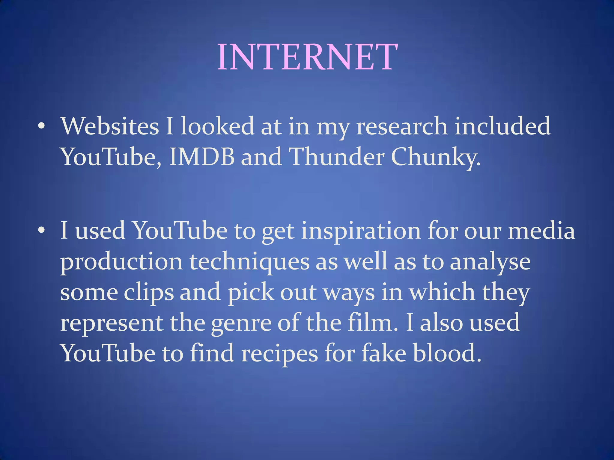 INTERNET
• Websites I looked at in my research included
YouTube, IMDB and Thunder Chunky.
• I used YouTube to get inspiration for our media
production techniques as well as to analyse
some clips and pick out ways in which they
represent the genre of the film. I also used
YouTube to find recipes for fake blood.
 