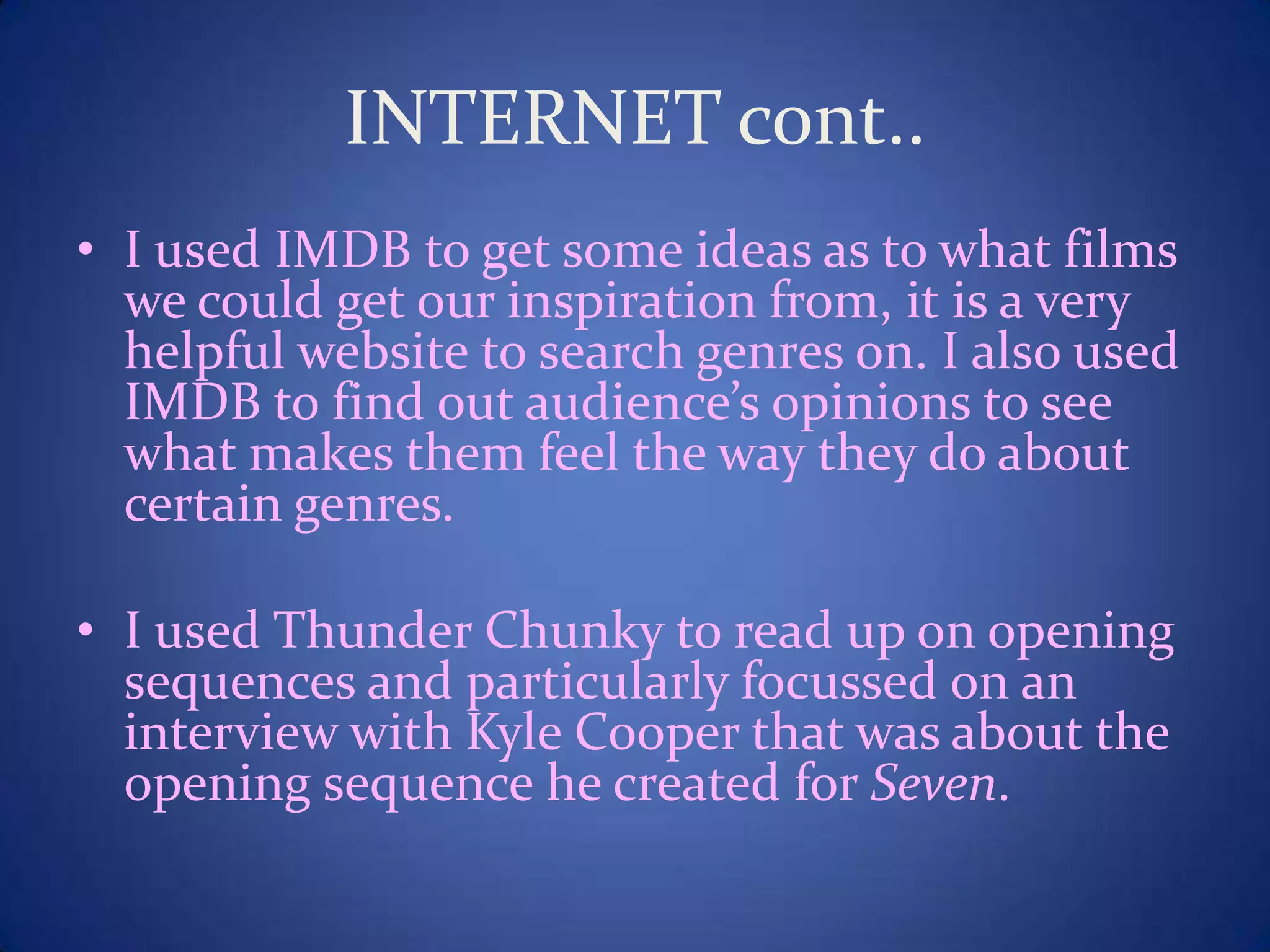 INTERNET cont..
• I used IMDB to get some ideas as to what films
we could get our inspiration from, it is a very
helpful website to search genres on. I also used
IMDB to find out audience’s opinions to see
what makes them feel the way they do about
certain genres.
• I used Thunder Chunky to read up on opening
sequences and particularly focussed on an
interview with Kyle Cooper that was about the
opening sequence he created for Seven.
 