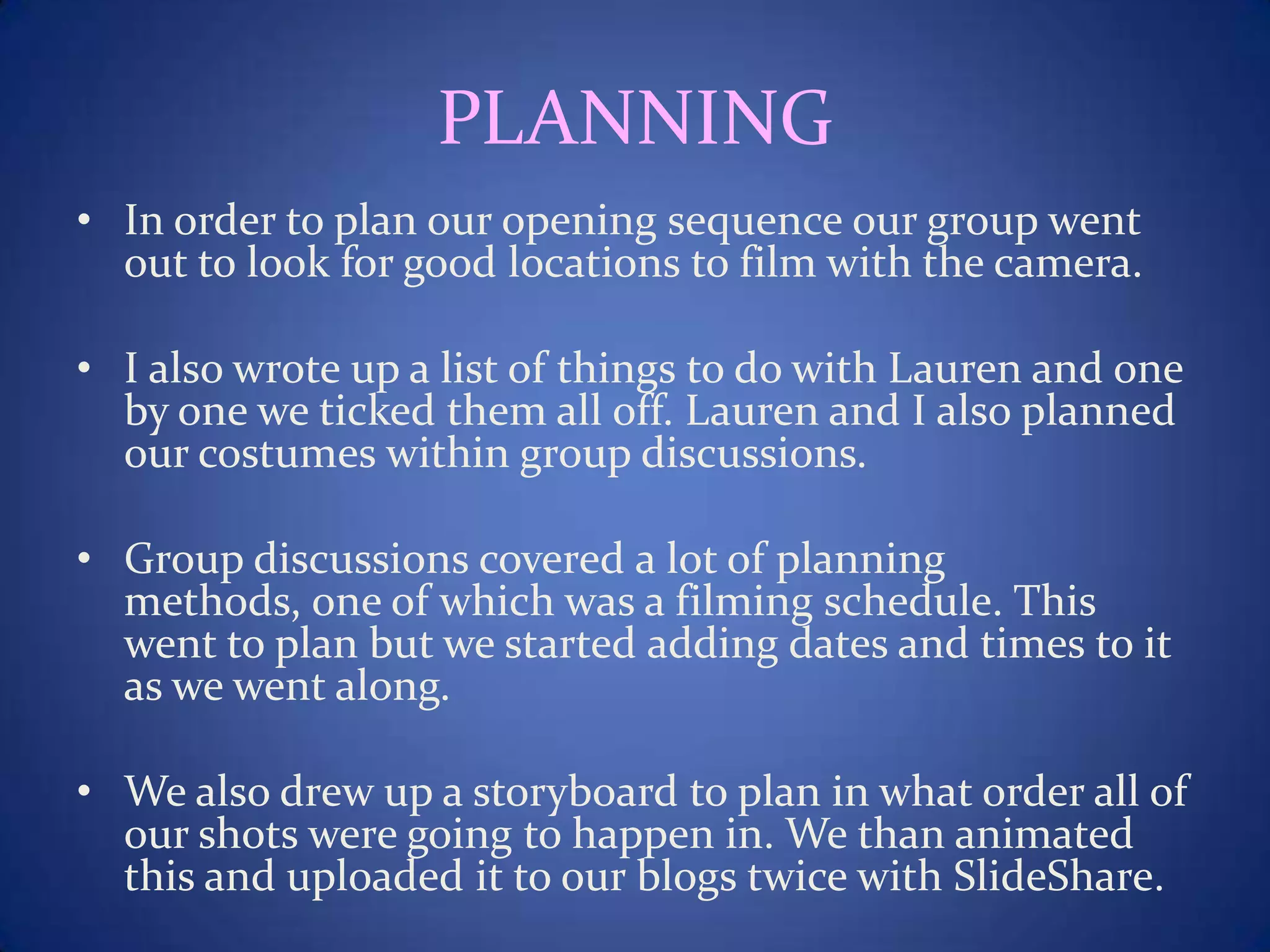 PLANNING
• In order to plan our opening sequence our group went
out to look for good locations to film with the camera.
• I also wrote up a list of things to do with Lauren and one
by one we ticked them all off. Lauren and I also planned
our costumes within group discussions.
• Group discussions covered a lot of planning
methods, one of which was a filming schedule. This
went to plan but we started adding dates and times to it
as we went along.
• We also drew up a storyboard to plan in what order all of
our shots were going to happen in. We than animated
this and uploaded it to our blogs twice with SlideShare.
 
