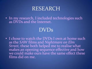 RESEARCH
• In my research, I included technologies such
as DVDs and the Internet.
DVDs
• I chose to watch the DVDs I own at home such
as the SAW films and Nightmare on Elm
Street, these both helped me to realise what
makes an opening sequence effective and how
we could make ours have the same effect these
films did on me.
 