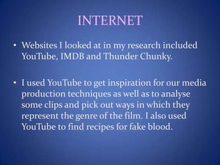 INTERNET
• Websites I looked at in my research included
YouTube, IMDB and Thunder Chunky.
• I used YouTube to get inspiration for our media
production techniques as well as to analyse
some clips and pick out ways in which they
represent the genre of the film. I also used
YouTube to find recipes for fake blood.
 
