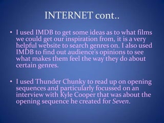 INTERNET cont..
• I used IMDB to get some ideas as to what films
we could get our inspiration from, it is a very
helpful website to search genres on. I also used
IMDB to find out audience’s opinions to see
what makes them feel the way they do about
certain genres.
• I used Thunder Chunky to read up on opening
sequences and particularly focussed on an
interview with Kyle Cooper that was about the
opening sequence he created for Seven.
 
