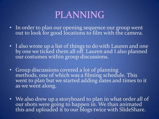 PLANNING
• In order to plan our opening sequence our group went
out to look for good locations to film with the camera.
• I also wrote up a list of things to do with Lauren and one
by one we ticked them all off. Lauren and I also planned
our costumes within group discussions.
• Group discussions covered a lot of planning
methods, one of which was a filming schedule. This
went to plan but we started adding dates and times to it
as we went along.
• We also drew up a storyboard to plan in what order all of
our shots were going to happen in. We than animated
this and uploaded it to our blogs twice with SlideShare.
 