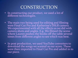 CONSTRUCTION
• In constructing our product, we used a lot of
different technologies.
• The main two being used for editing and filming
were Final Cut Pro and Katherine’s DSLR camera.
We experimented with all the effects as we did with
camera shots and angles. E.g. We filmed the scene
where Lauren pushes the books off the table several
times from different angles to see which was best.
• In post production, we used YouTube converters to
download the songs we wanted as our score. These
were then imported to Final Cut Pro and added in to
our piece.
 