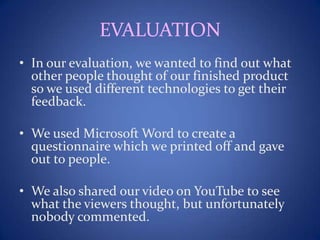 EVALUATION
• In our evaluation, we wanted to find out what
other people thought of our finished product
so we used different technologies to get their
feedback.
• We used Microsoft Word to create a
questionnaire which we printed off and gave
out to people.
• We also shared our video on YouTube to see
what the viewers thought, but unfortunately
nobody commented.
 