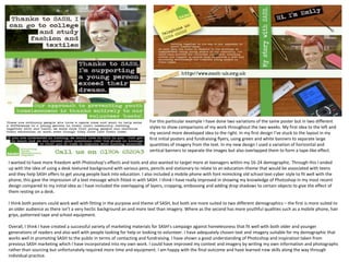 For this particular example I have done two variations of the same poster but in two different
styles to show comparisons of my work throughout the two weeks. My first idea to the left and
my second more developed idea to the right. In my first design I’ve stuck to the layout in my
first initial posters and fundraising flyers, using green and white banners to separate large
quantities of imagery from the text. In my new design I used a variation of horizontal and
vertical banners to separate the images but also overlapped them to form a tape-like effect.
I wanted to have more freedom with Photoshop’s effects and tools and also wanted to target more at teenagers within my 16-24 demographic. Through this I ended
up with the idea of using a desk textured background with various pens, pencils and stationary to relate to an education-theme that would be associated with teens
and they help SASH offers to get young people back into education. I also included a mobile phone with font mimicking old school text-cyber style to fit well with the
phone, this gave the impression of a text message which fitted in with SASH. I think I have really improved in showing my knowledge of Photoshop in my most recent
design compared to my initial idea as I have included the overlapping of layers, cropping, embossing and adding drop shadows to certain objects to give the effect of
them resting on a desk.
I think both posters could work well with fitting in the purpose and theme of SASH, but both are more suited to two different demographics – the first is more suited to
an older audience as there isn’t a very hectic background an and more text than imagery. Where as the second has more youthful qualities such as a mobile phone, hair
grips, patterned tape and school equipment.
Overall, I think I have created a successful variety of marketing materials for SASH’s campaign against homelessness that fit well with both older and younger
generations of readers and also well with people looking for help or looking to volunteer. I have adequately chosen text and imagery suitable for my demographic that
works well in promoting SASH to the public in terms of contacting and fundraising. I have shown a good understanding of Photoshop and inspiration taken from
previous SASH marketing which I have incorporated into my own work. I could have improved my context and imagery by writing my own information and photographs
rather than sourcing but unfortunately required more time and equipment. I am happy with the final outcome and have learned new skills along the way through
individual practice.

 