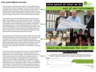 Is the content effective and why?
The use of green and black banners work in harmony with the green
and black tones found in the imagery. This works well with promoting
recognition and a “trade mark” to the company, the colour green is
representational of well being, happiness and good health. It is also a
symbolization of wealth, which relates to the purpose of this particular
poster in helping to raise money for the charity through fundraising.
Using imagery taken from the SASH website works well with giving
again, more recognition to the charity and what it does. The majority
of the images contain the SASH logo and are all positive, smiling faces
that benefit the overall mood given by the campaign. Including vital
fundraising images such as the photograph taken from a charity run,
show working together as a team and building new friendships. I have
chosen to do a mixture of both volunteers and younger people who
have received help, this promotes the impact that fundraising has on
people involved and persuades visually to get involved.
Including facts and brief information of why and how the charity need
fundraising is effective in demonstrating the need for volunteers and
the impact it has on others. I've also included a small section of
potential, previous ideas that readers could take inspiration from and
again, be persuaded to get involved. Using facts and figures work well
with both older and younger demographics as the majority like to
know what they’re getting involved with an the difference it will make
to others.
This is a flyer rather than a poster and I assume it would be handed out
by volunteers or left in waiting rooms in doctors surgeries etc. for
people to pick up. On this assumption I have added a section that can
be cut out and send to those at SASH upon reading the poster, if a
reader wants to volunteer. Including this stresses how quick and
simple it is to get involved in helping SASH, I also added in friendly
quotations such as “Look forward to seeing you soon.” to exaggerate
how friendly and most importantly, grateful – SASH are for volunteers
and fundraisers. This works effectively with people who maybe just
want to enquire rather than sign up, as I have added that a “Start Up”
pack will be sent upon the arrival of their idea for more information.

 