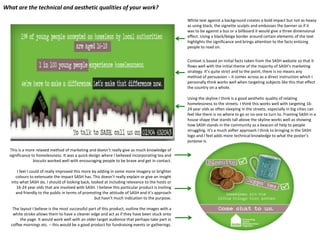 What are the technical and aesthetic qualities of your work?
White text against a background creates a bold impact but not as heavy
as using black, the vignette sculpts and embosses the banner so if it
was to be against a bus or a billboard it would give a three dimensional
effect. Using a black/beige border around certain elements of the text
highlights the significance and brings attention to the facts enticing
people to read on.
Context is based on initial facts taken from the SASH website so that it
flows well with the initial theme of the majority of SASH’s marketing
strategy. It’s quite strict and to the point, there is no means any
method of persuasion – it comes across as a direct instruction which I
personally think works well when targeting subjects like this that effect
the country on a whole.
Using the skyline I think is a good aesthetic quality of relating
homelessness to the streets. I think this works well with targeting 1624 year olds as often sleeping in the streets, especially in big cities can
feel like there is no where to go or no one to turn to. Framing SASH in a
house shape that stands tall above the skyline works well as showing
how SASH stands in the community as a beacon of help to people
struggling. It’s a much softer approach I think to bringing in the SASH
logo and I feel adds more technical knowledge to what the poster’s
purpose is.
This is a more relaxed method of marketing and doesn’t really give as much knowledge of
significance to homelessness. It was a quick design where I believed incorporating tea and
biscuits worked well with encouraging people to be brave and get in contact.
I feel I could of really improved this more by adding in some more imagery or brighter
colours to extenuate the impact SASH has. This doesn’t really explain or give an insight
into what SASH do, I should of looking back, looked at including relevance to the hosts or
16-24 year olds that are involved with SASH. I believe this particular product is inviting
and friendly to the public in terms of promoting the attitude of SASH and it’s approach
but hasn’t much indication to the purpose.

The layout I believe is the most successful part of this product, outline the images with a
white stroke allows them to have a cleaner edge and act as if they have been stuck onto
the page. It would work well with an older target audience that perhaps take part in
coffee mornings etc. – this would be a good product for fundraising events or gatherings.

 