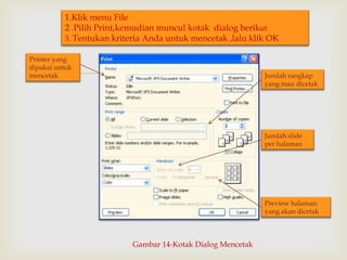1.Klik menu File
2 .Pilih Print,kemudian muncul kotak dialog berikut
3. Tentukan kriteria Anda untuk mencetak ,lalu klik OK
Printer yang
dipakai untuk
mencetak



Jumlah rangkap
yang mau dicetak

Jumlah slide
per halaman

Preview halaman
yang akan dicetak

Gambar 14-Kotak Dialog Mencetak

 