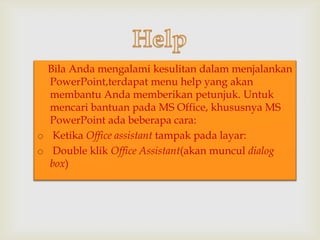 

Bila Anda mengalami kesulitan dalam menjalankan
PowerPoint,terdapat menu help yang akan
membantu Anda memberikan petunjuk. Untuk
mencari bantuan pada MS Office, khususnya MS
PowerPoint ada beberapa cara:
o Ketika Office assistant tampak pada layar:
o Double klik Office Assistant(akan muncul dialog
box)

 