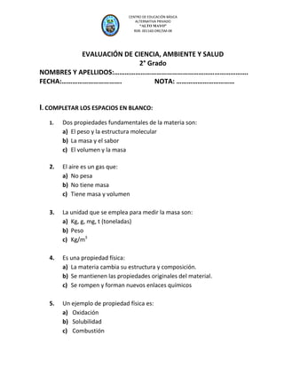 CEP “A

AYO”
M

LT O

CENTRO DE EDUCACIÓN BÁSICA
ALTERNATIVA PRIVADO
“ALTO MAYO”
RDR. 001160-DRE/SM-08

EVALUACIÓN DE CIENCIA, AMBIENTE Y SALUD
2° Grado
NOMBRES Y APELLIDOS:………………………………………………………………….
FECHA:…………………………….
NOTA: ……………………………

I. COMPLETAR LOS ESPACIOS EN BLANCO:
1.

Dos propiedades fundamentales de la materia son:
a) El peso y la estructura molecular
b) La masa y el sabor
c) El volumen y la masa

2.

El aire es un gas que:
a) No pesa
b) No tiene masa
c) Tiene masa y volumen

3.

La unidad que se emplea para medir la masa son:
a) Kg, g, mg, t (toneladas)
b) Peso
c) Kg/m3

4.

Es una propiedad física:
a) La materia cambia su estructura y composición.
b) Se mantienen las propiedades originales del material.
c) Se rompen y forman nuevos enlaces químicos

5.

Un ejemplo de propiedad física es:
a) Oxidación
b) Solubilidad
c) Combustión

 