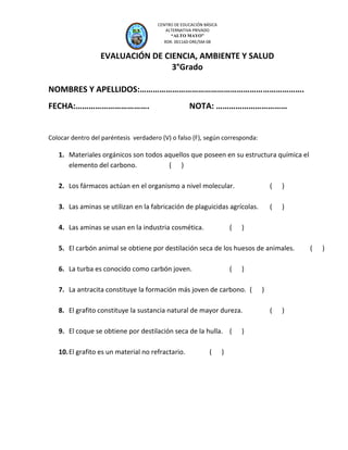 CEP “A

AYO”
M

LT O

CENTRO DE EDUCACIÓN BÁSICA
ALTERNATIVA PRIVADO
“ALTO MAYO”
RDR. 001160-DRE/SM-08

EVALUACIÓN DE CIENCIA, AMBIENTE Y SALUD
3°Grado
NOMBRES Y APELLIDOS:………………………………………………………………….
FECHA:…………………………….

NOTA: ……………………………

Colocar dentro del paréntesis verdadero (V) o falso (F), según corresponda:

1. Materiales orgánicos son todos aquellos que poseen en su estructura química el
elemento del carbono.
( )
2. Los fármacos actúan en el organismo a nivel molecular.

(

)

3. Las aminas se utilizan en la fabricación de plaguicidas agrícolas.

(

)

4. Las aminas se usan en la industria cosmética.

(

)

5. El carbón animal se obtiene por destilación seca de los huesos de animales.
6. La turba es conocido como carbón joven.

(

)

7. La antracita constituye la formación más joven de carbono. (
8. El grafito constituye la sustancia natural de mayor dureza.
9. El coque se obtiene por destilación seca de la hulla. (
10. El grafito es un material no refractario.

(

)

)

)
(

)

(

)

 