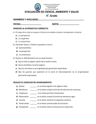 CEP “A

AYO”
M

LT O

CENTRO DE EDUCACIÓN BÁSICA
ALTERNATIVA PRIVADO
“ALTO MAYO”
RDR. 001160-DRE/SM-08

EVALUACIÓN DE CIENCIA, AMBIENTE Y SALUD
4o. Grado
NOMBRES Y APELLIDOS:………………………………………………………………….
FECHA:…………………………….

NOTA: ……………………………

MARCAR LA ALTERNATIVA CORRECTA:
1. El origen de la vida no surge en la tierra sino desde el exterior corresponde a la teoría:
a) La panspermia
b) La biogénesis
c) La creacionista

2. Alexander Oparín y Haldane apoyaban la teoría:
a) Quimiosintética
b) La panspermia
c) La creacionista
3. Pasteur (s. XIX) demostró con sus experimentos...
a) Que la vida se originó a partir de la materia inerte.
b) Que la atmósfera no tenía oxígeno.
c) Que los microbios no se originaban por generación espontánea.
d) Que los gusanos que aparecían en la carne en descomposición no se originabanpor
generación espontánea.

REALICE EL EJERCICIO DE APAREAMIENTO:
a) Núcleo

_______ en la célula vegetal le da rigidez al tallo.

b) Membrana

_______ en la célula cumple la función de selección de sustancias.

c) Citoplasma

_______ en la célula permite la fotosíntesis.

d) Mitocondria _______ en la célula cumple la función de almacenar agua.
e) Vacuola

_______ en la célula contiene los organelos celulares.

f) Pared celular _______ en la célula controla todas las funciones.
g) Cloroplastos _______ en la célula realiza el proceso de la respiración.

 
