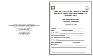 Esta propuesta de Evaluación fue elaborada por: 
La Dirección de Educación Especial en Sonora, con la participación de: 
Coordinación General: Ruth Arriaga Velazco 
Colaboradores: Raquel Báez Durán 
Graciela García FornI 
Guadalupe Eduviges Peralta García 
Marisela Laguna Arvayo 
Francisco Ward Espinoza 
Francisco J. Soufflé Vásquez 
CONCENTRACIÓN DE RESULTADOS 
EVALUACIÓN PEDAGÓGICA 
VALORACIÓN REVALORACIÓN 
DIRECCIÓN DE EDUCACIÓN ESPECIAL EN SONORA 
UNIDAD DE SERVICIOS DE APOYO A LA ESCUELA 
REGULAR (USAER) 
EVALUACIÓN PEDAGÓGICA 
EDUCACIÓN PREESCOLAR 
CUADERNO DEL NIÑO 
Nombre:___________________________________________ 
Edad:________ Fecha de Nacimiento:_________________ 
Jardín de Niños: _____________________________________ 
Nombre del Educador (a):______________________________ 
C.T. de Educación Especial: USAER . 
Maestro (a):_________________________________________ 
Fecha de Aplicación: _______________ Ciclo Escolar:___________ 
Resultados:____________________________________________ 
______________________________________________________ 
______________________________________________________ 
______________________________________________________ 
 