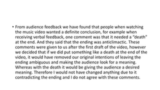 • From audience feedback we have found that people when watching
the music video wanted a definite conclusion, for example when
receiving verbal feedback, one comment was that it needed a “death”
at the end. And they said that the ending was anticlimactic. These
comments were given to us after the first draft of the video, however
we decided that if we did put something like a death at the end of the
video, it would have removed our original intentions of leaving the
ending ambiguous and making the audience look for a meaning.
Whereas with the death it would be giving the audience a desired
meaning. Therefore I would not have changed anything due to it
contradicting the ending and I do not agree with these comments.
 