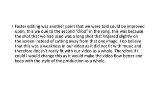 • Faster editing was another point that we were told could be improved
upon, this we due to the second “drop” in the song, this was because
the shot that we had used was a long shot that lingered slightly on
the screen instead of cutting away from that one image. I do believe
that this was a weakness in our video as it did not fit with music and
therefore doesn’t really fit with our video as a whole. Therefore if I
could I would change this as it would make the video flow better and
keep with the style of the production as a whole.
 
