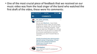 • One of the most crucial piece of feedback that we received on our
music video was from the lead singer of the band who watched the
first draft of the video, these were his comments:
 