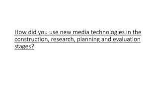 How did you use new media technologies in the
construction, research, planning and evaluation
stages?
 