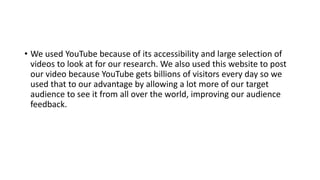 • We used YouTube because of its accessibility and large selection of
videos to look at for our research. We also used this website to post
our video because YouTube gets billions of visitors every day so we
used that to our advantage by allowing a lot more of our target
audience to see it from all over the world, improving our audience
feedback.
 