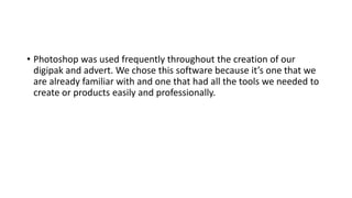 • Photoshop was used frequently throughout the creation of our
digipak and advert. We chose this software because it’s one that we
are already familiar with and one that had all the tools we needed to
create or products easily and professionally.
 