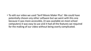• To edit our video we used ‘Serif Movie Maker Plus’. We could have
potentially chosen any other software but we went with this one
because it was more accessible, (it was available on most school
computers) it was easy to use and it had all the features we required
for the making of our video without being overly complicated.
 