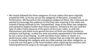 • We closely followed the three categories of music videos that were originally
created by Firth, as he has set out the categories of Narrative, Concept and
Performance. We focused on the conceptual category of these, this is because we
wanted to encourage the audience to find their own meaning in the video and
instead of being confined to the “standardised” steps of the other two categories
and wanted to explore further than those confines. Similarly to this we used this
type of video mainly because of the genre of the music video, as with the
electronicore and metal music genres the lyrics of them are closely related to
emotions and feelings, so they are most accurately represented in the media text
by not a sense of journeying as with narrative music videos or shown in a
performance video. Looking back on this I believe that we made the right choice
in closely following this category with very little overlap into other categories, as
it was the one that gave us the most freedom when exploring the emotions and
meaning behind the song as its message is very powerful in itself.
 