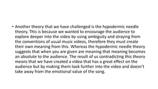 • Another theory that we have challenged is the hypodermic needle
theory. This is because we wanted to encourage the audience to
explore deeper into the video by using ambiguity and straying from
the conventions of usual music videos, therefore they must create
their own meaning from this. Whereas the hypodermic needle theory
suggests that when you are given are meaning that meaning becomes
an absolute to the audience. The result of us contradicting this theory
means that we have created a video that has a great effect on the
audience but by making them look further into the video and doesn’t
take away from the emotional value of the song.
 