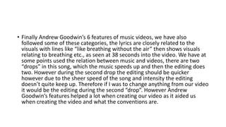 • Finally Andrew Goodwin’s 6 features of music videos, we have also
followed some of these categories, the lyrics are closely related to the
visuals with lines like “like breathing without the air” then shows visuals
relating to breathing etc., as seen at 38 seconds into the video. We have at
some points used the relation between music and videos, there are two
“drops” in this song, which the music speeds up and then the editing does
two. However during the second drop the editing should be quicker
however due to the sheer speed of the song and intensity the editing
doesn’t quite keep up. Therefore if I was to change anything from our video
it would be the editing during the second “drop”. However Andrew
Goodwin’s features helped a lot when creating our video as it aided us
when creating the video and what the conventions are.
 