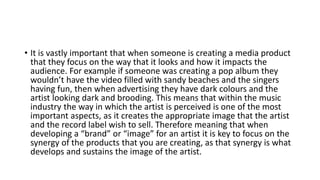 • It is vastly important that when someone is creating a media product
that they focus on the way that it looks and how it impacts the
audience. For example if someone was creating a pop album they
wouldn’t have the video filled with sandy beaches and the singers
having fun, then when advertising they have dark colours and the
artist looking dark and brooding. This means that within the music
industry the way in which the artist is perceived is one of the most
important aspects, as it creates the appropriate image that the artist
and the record label wish to sell. Therefore meaning that when
developing a “brand” or “image” for an artist it is key to focus on the
synergy of the products that you are creating, as that synergy is what
develops and sustains the image of the artist.
 