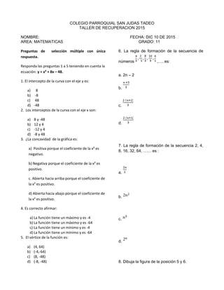 COLEGIO PARROQUIAL SAN JUDAS TADEO
TALLER DE RECUPERACION 2015
NOMBRE: FECHA: DIC 10 DE 2015
AREA: MATEMATICAS GRADO: 11
Preguntas de selección múltiple con única
respuesta.
Responda las preguntas 1 a 5 teniendo en cuenta la
ecuación: y = x² + 8x – 48.
1. El intercepto de la curva con el eje y es:
a) 8
b) -8
c) 48
d) -48
2. Los interceptos de la curva con el eje x son:
a) 8 y -48
b) 12 y 4
c) -12 y 4
d) -8 y 48
3. ¿La concavidad de la gráfica es:
a) Positiva porque el coeficiente de la x² es
negativo.
b) Negativa porque el coeficiente de la x² es
positivo.
c. Abierta hacia arriba porque el coeficiente de
la x² es positivo.
d) Abierta hacia abajo porque el coeficiente de
la x² es positivo.
4. Es correcto afirmar:
a) La función tiene un máximo y es -4
b) La función tiene un máximo y es -64
c) La función tiene un mínimo y es -4
d) La función tiene un mínimo y es -64
5. El vértice de la función es:
a) (4, 64)
b) (-4,-64)
c) (8, -48)
d) (-8, -48)
6. La regla de formación de la secuencia de
números ,…. es:
a. 2n – 2
b.
c.
d.
7. La regla de formación de la secuencia 2, 4,
8, 16, 32, 64, …… es :
a.
b.
c.
d.
8. Dibuja la figura de la posición 5 y 6.
 