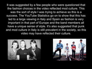 It was suggested by a few people who were questioned that
the fashion choices in the video reflected mod culture. This
was the sort of style I was trying to achieve so this is a
success. The YouTube Statistics go on to show that this has
led to a large viewing in Italy and Spain as fashion is very
important in that part of Europe and the band members all
have a unique sense of style. It’s also suggested that punk
and mod culture in Italy is still prevalent in the society, so this
video may have reflected their culture.
 
