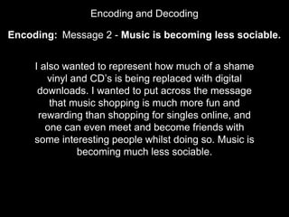 Encoding and Decoding
Encoding:
I also wanted to represent how much of a shame
vinyl and CD’s is being replaced with digital
downloads. I wanted to put across the message
that music shopping is much more fun and
rewarding than shopping for singles online, and
one can even meet and become friends with
some interesting people whilst doing so. Music is
becoming much less sociable.
Message 2 - Music is becoming less sociable.
 