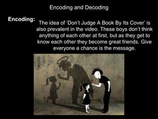 Encoding and Decoding
Encoding:
The idea of ‘Don’t Judge A Book By Its Cover’ is
also prevalent in the video. These boys don’t think
anything of each other at first, but as they get to
know each other they become great friends. Give
everyone a chance is the message.
 