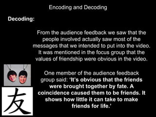 Encoding and Decoding
Decoding:
From the audience feedback we saw that the
people involved actually saw most of the
messages that we intended to put into the video.
It was mentioned in the focus group that the
values of friendship were obvious in the video.
One member of the audience feedback
group said: ‘It’s obvious that the friends
were brought together by fate. A
coincidence caused them to be friends. It
shows how little it can take to make
friends for life.’
 