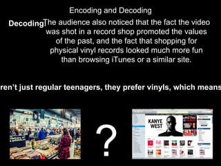Encoding and Decoding
Decoding:The audience also noticed that the fact the video
was shot in a record shop promoted the values
of the past, and the fact that shopping for
physical vinyl records looked much more fun
than browsing iTunes or a similar site.
?
aren’t just regular teenagers, they prefer vinyls, which means
 