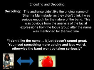 Encoding and Decoding
Decoding: The audience didn’t like the original name of
‘Sharma Marmalade’ as they didn’t think it was
serious enough for the nature of the band. This
was obvious from the analysis of the facial
expressions from the focus group after the name
was mentioned for the first time
“I don’t like the name… It just doesn’t sound great.
You need something more catchy and less weird,
otherwise the band wont be taken seriously”
 