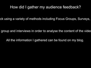How did I gather my audience feedback?
ack using a variety of methods including Focus Groups, Surveys,
s group and interviews in order to analyse the content of the video
All the information I gathered can be found on my blog.
 