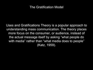 The Gratification Model
Uses and Gratifications Theory is a popular approach to
understanding mass communication. The theory places
more focus on the consumer, or audience, instead of
the actual message itself by asking “what people do
with media” rather than “what media does to people”
(Katz, 1959).
 