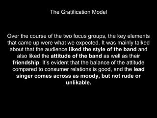 Over the course of the two focus groups, the key elements
that came up were what we expected. It was mainly talked
about that the audience liked the style of the band and
also liked the attitude of the band as well as their
friendship. It’s evident that the balance of the attitude
compared to consumer relations is good, and the lead
singer comes across as moody, but not rude or
unlikable.
The Gratification Model
 
