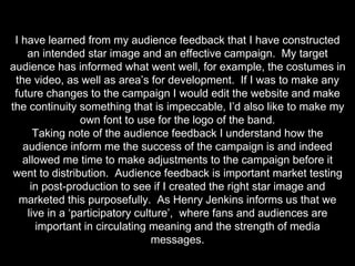 I have learned from my audience feedback that I have constructed
an intended star image and an effective campaign. My target
audience has informed what went well, for example, the costumes in
the video, as well as area’s for development. If I was to make any
future changes to the campaign I would edit the website and make
the continuity something that is impeccable, I’d also like to make my
own font to use for the logo of the band.
Taking note of the audience feedback I understand how the
audience inform me the success of the campaign is and indeed
allowed me time to make adjustments to the campaign before it
went to distribution. Audience feedback is important market testing
in post-production to see if I created the right star image and
marketed this purposefully. As Henry Jenkins informs us that we
live in a ‘participatory culture’, where fans and audiences are
important in circulating meaning and the strength of media
messages.
 