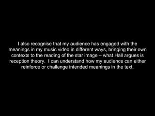 I also recognise that my audience has engaged with the
meanings in my music video in different ways, bringing their own
contexts to the reading of the star image – what Hall argues is
reception theory. I can understand how my audience can either
reinforce or challenge intended meanings in the text.
 