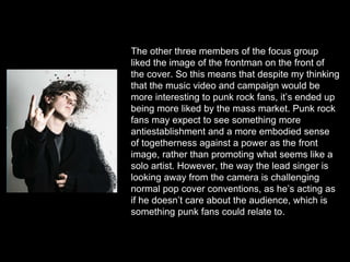 The other three members of the focus group
liked the image of the frontman on the front of
the cover. So this means that despite my thinking
that the music video and campaign would be
more interesting to punk rock fans, it’s ended up
being more liked by the mass market. Punk rock
fans may expect to see something more
antiestablishment and a more embodied sense
of togetherness against a power as the front
image, rather than promoting what seems like a
solo artist. However, the way the lead singer is
looking away from the camera is challenging
normal pop cover conventions, as he’s acting as
if he doesn’t care about the audience, which is
something punk fans could relate to.
 
