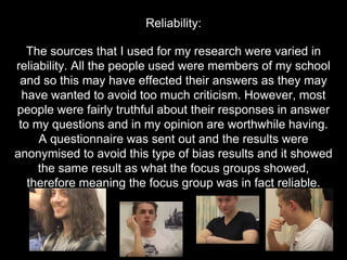 The sources that I used for my research were varied in
reliability. All the people used were members of my school
and so this may have effected their answers as they may
have wanted to avoid too much criticism. However, most
people were fairly truthful about their responses in answer
to my questions and in my opinion are worthwhile having.
A questionnaire was sent out and the results were
anonymised to avoid this type of bias results and it showed
the same result as what the focus groups showed,
therefore meaning the focus group was in fact reliable.
Reliability:
 