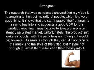 The research that was conducted showed that my video is
appealing to the vast majority of people, which is a very
good thing. It shows that the star image of the frontman is
easy to buy into and suggests a good USP for the
product, meaning it may be able to take a place in an
already saturated market. Unfortunately, the product isn’t
quite as popular with the punk fans as I thought it would
be; however, it seems as though they can still appreciate
the music and the style of the video, but maybe not
enough to invest themselves and their money into it.
Strengths:
 