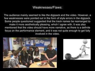 The audience mainly seemed to like the digipack and the video. However, a
few weaknesses were pointed out in the form of style errors in the digipack.
Some people questioned suggested that the track names be rearranged to
make it more aesthetically pleasing, which I agree with. It was also
mentioned that the video should have more narrative, as there is a definite
focus on the performance element, and it was not quite enough to get fully
involved in the video.
Weaknesses/Flaws:
 