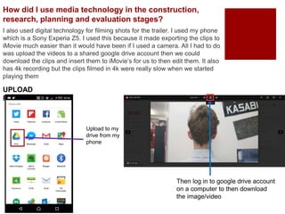 I also used digital technology for filming shots for the trailer. I used my phone
which is a Sony Experia Z5. I used this because it made exporting the clips to
iMovie much easier than it would have been if I used a camera. All I had to do
was upload the videos to a shared google drive account then we could
download the clips and insert them to iMovie’s for us to then edit them. It also
has 4k recording but the clips filmed in 4k were really slow when we started
playing them
How did I use media technology in the construction,
research, planning and evaluation stages?
UPLOAD
PROCESS:
Upload to my
drive from my
phone
Then log in to google drive account
on a computer to then download
the image/video
 