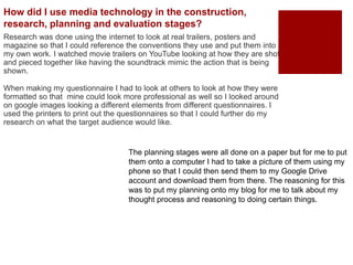 Research was done using the internet to look at real trailers, posters and
magazine so that I could reference the conventions they use and put them into
my own work. I watched movie trailers on YouTube looking at how they are shot
and pieced together like having the soundtrack mimic the action that is being
shown.
When making my questionnaire I had to look at others to look at how they were
formatted so that mine could look more professional as well so I looked around
on google images looking a different elements from different questionnaires. I
used the printers to print out the questionnaires so that I could further do my
research on what the target audience would like.
How did I use media technology in the construction,
research, planning and evaluation stages?
The planning stages were all done on a paper but for me to put
them onto a computer I had to take a picture of them using my
phone so that I could then send them to my Google Drive
account and download them from there. The reasoning for this
was to put my planning onto my blog for me to talk about my
thought process and reasoning to doing certain things.
 