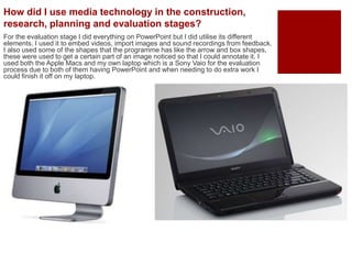 For the evaluation stage I did everything on PowerPoint but I did utilise its different
elements. I used it to embed videos, import images and sound recordings from feedback.
I also used some of the shapes that the programme has like the arrow and box shapes,
these were used to get a certain part of an image noticed so that I could annotate it. I
used both the Apple Macs and my own laptop which is a Sony Vaio for the evaluation
process due to both of them having PowerPoint and when needing to do extra work I
could finish it off on my laptop.
How did I use media technology in the construction,
research, planning and evaluation stages?
 
